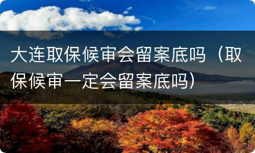大连取保候审会留案底吗（取保候审一定会留案底吗）