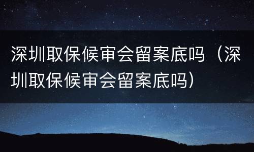 深圳取保候审会留案底吗（深圳取保候审会留案底吗）