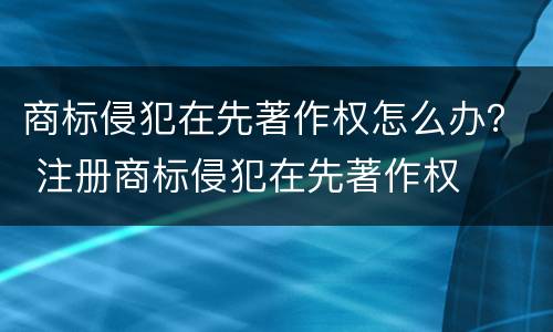 商标侵犯在先著作权怎么办？ 注册商标侵犯在先著作权