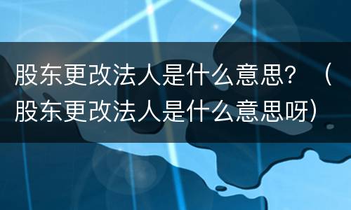 股东更改法人是什么意思？（股东更改法人是什么意思呀）