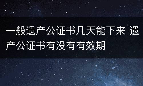 一般遗产公证书几天能下来 遗产公证书有没有有效期