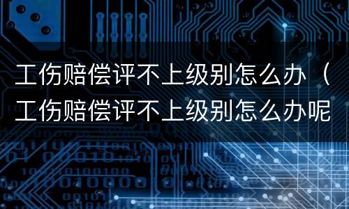 工伤赔偿评不上级别怎么办（工伤赔偿评不上级别怎么办呢）