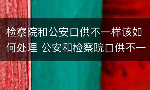 检察院和公安口供不一样该如何处理 公安和检察院口供不一致