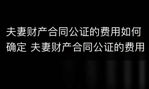 夫妻财产合同公证的费用如何确定 夫妻财产合同公证的费用如何确定承担