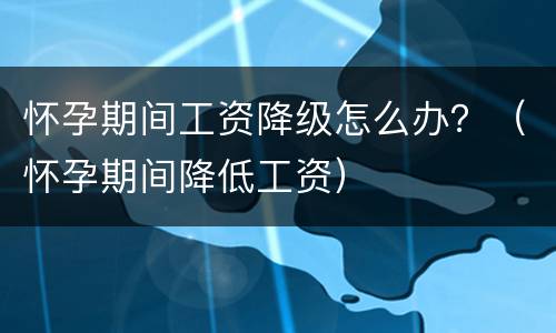怀孕期间工资降级怎么办？（怀孕期间降低工资）