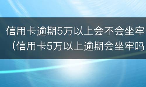 信用卡逾期5万以上会不会坐牢（信用卡5万以上逾期会坐牢吗）