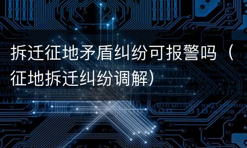 拆迁征地矛盾纠纷可报警吗（征地拆迁纠纷调解）