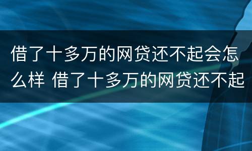 借了十多万的网贷还不起会怎么样 借了十多万的网贷还不起会怎么样吗