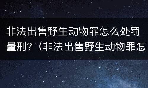 非法出售野生动物罪怎么处罚量刑?（非法出售野生动物罪怎么处罚量刑多少）