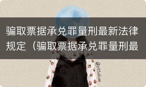 骗取票据承兑罪量刑最新法律规定（骗取票据承兑罪量刑最新法律规定解释）