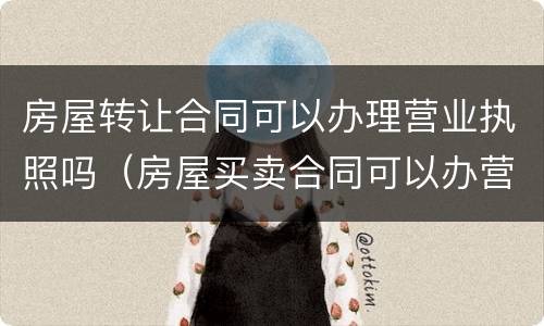 房屋转让合同可以办理营业执照吗（房屋买卖合同可以办营业执照）