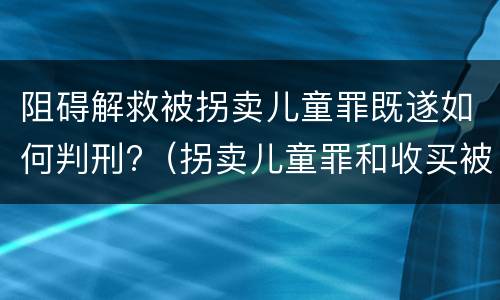 阻碍解救被拐卖儿童罪既遂如何判刑?（拐卖儿童罪和收买被拐卖儿童罪）
