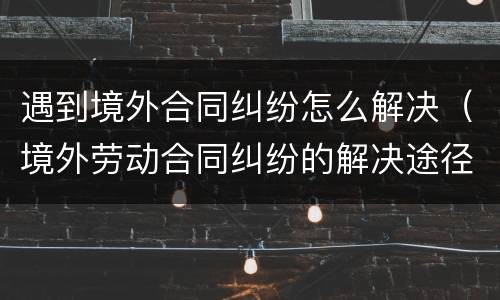 遇到境外合同纠纷怎么解决（境外劳动合同纠纷的解决途径）