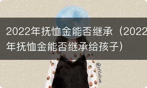 2022年抚恤金能否继承（2022年抚恤金能否继承给孩子）