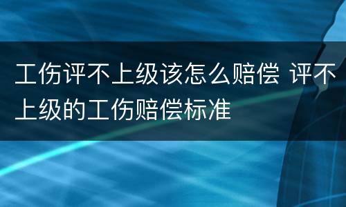 工伤评不上级该怎么赔偿 评不上级的工伤赔偿标准