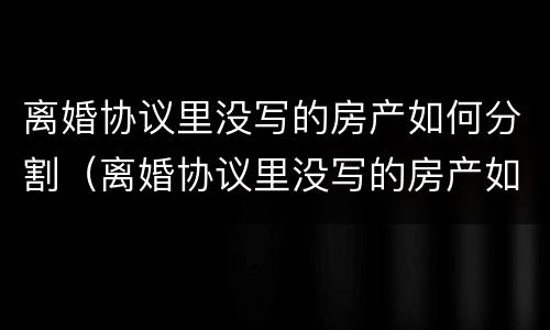 离婚协议里没写的房产如何分割（离婚协议里没写的房产如何分割呢）