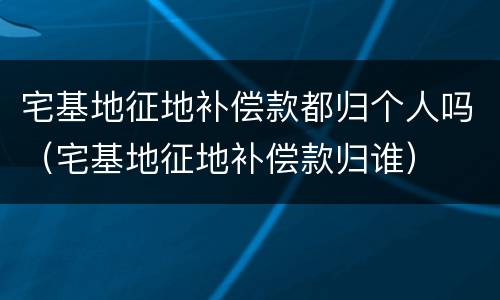 宅基地征地补偿款都归个人吗（宅基地征地补偿款归谁）