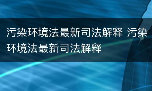 污染环境法最新司法解释 污染环境法最新司法解释
