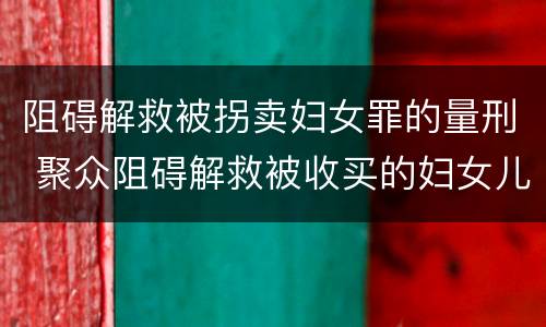 阻碍解救被拐卖妇女罪的量刑 聚众阻碍解救被收买的妇女儿童罪和妨碍公务罪