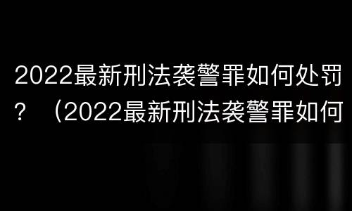 2022最新刑法袭警罪如何处罚？（2022最新刑法袭警罪如何处罚案例）
