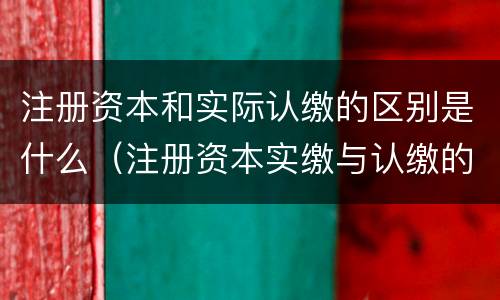 注册资本和实际认缴的区别是什么（注册资本实缴与认缴的区别）