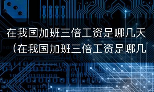 在我国加班三倍工资是哪几天（在我国加班三倍工资是哪几天开始）