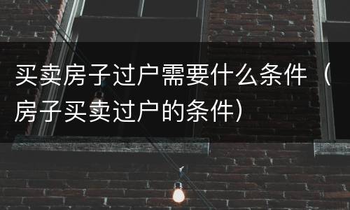 买卖房子过户需要什么条件（房子买卖过户的条件）
