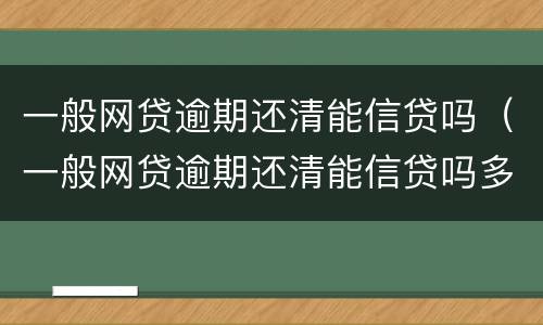一般网贷逾期还清能信贷吗（一般网贷逾期还清能信贷吗多久）