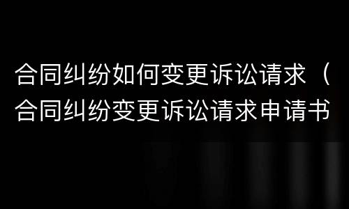 合同纠纷如何变更诉讼请求（合同纠纷变更诉讼请求申请书范文）