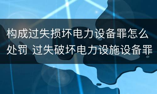 构成过失损坏电力设备罪怎么处罚 过失破坏电力设施设备罪