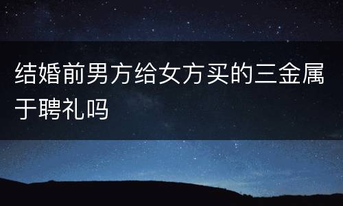 结婚前男方给女方买的三金属于聘礼吗