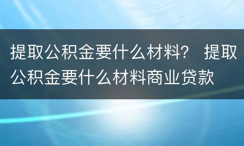 提取公积金要什么材料？ 提取公积金要什么材料商业贷款