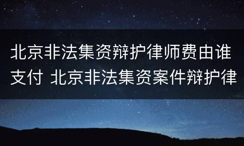 北京非法集资辩护律师费由谁支付 北京非法集资案件辩护律师