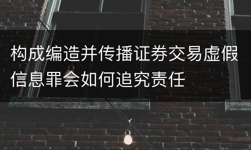 构成编造并传播证券交易虚假信息罪会如何追究责任