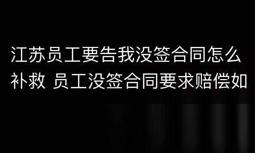 江苏员工要告我没签合同怎么补救 员工没签合同要求赔偿如何反对