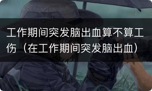 工作期间突发脑出血算不算工伤（在工作期间突发脑出血）
