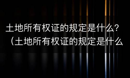 土地所有权证的规定是什么？（土地所有权证的规定是什么文件）