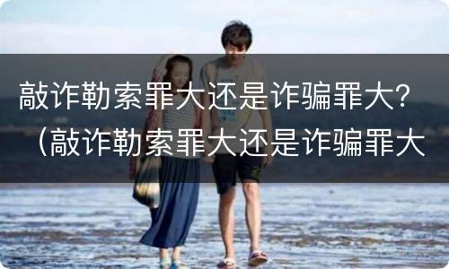 敲诈勒索罪大还是诈骗罪大？（敲诈勒索罪大还是诈骗罪大）