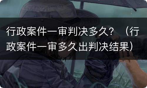 行政案件一审判决多久？（行政案件一审多久出判决结果）