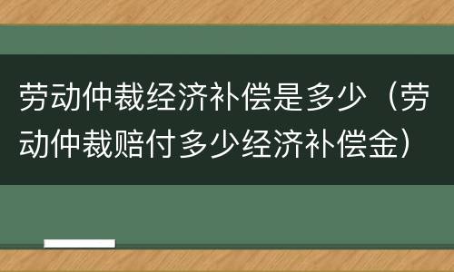 劳动仲裁经济补偿是多少（劳动仲裁赔付多少经济补偿金）