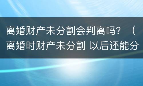 离婚财产未分割会判离吗？（离婚时财产未分割 以后还能分割吗）