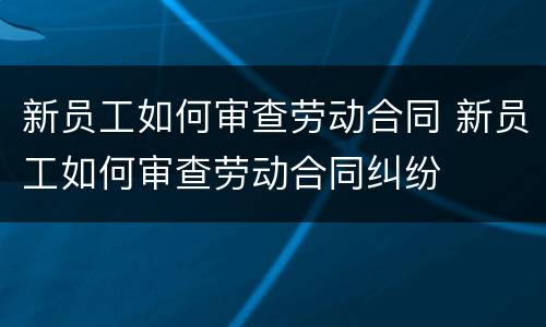 新员工如何审查劳动合同 新员工如何审查劳动合同纠纷