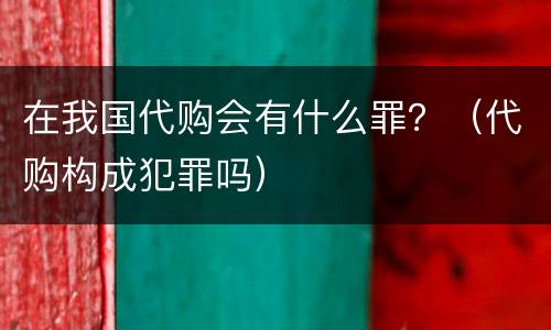 在我国代购会有什么罪？（代购构成犯罪吗）