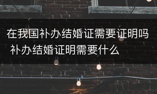 在我国补办结婚证需要证明吗 补办结婚证明需要什么