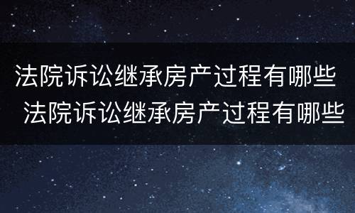 法院诉讼继承房产过程有哪些 法院诉讼继承房产过程有哪些规定