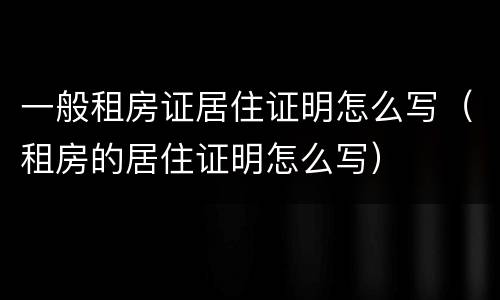 一般租房证居住证明怎么写（租房的居住证明怎么写）