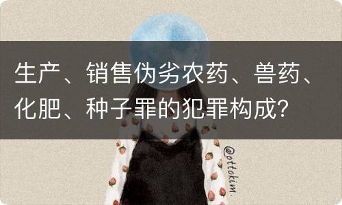生产、销售伪劣农药、兽药、化肥、种子罪的犯罪构成？