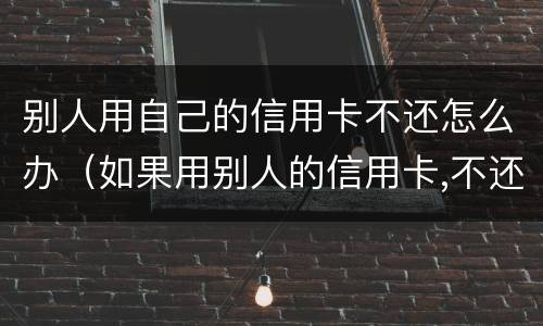 别人用自己的信用卡不还怎么办（如果用别人的信用卡,不还会怎样）