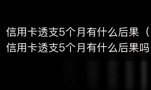 信用卡透支5个月有什么后果（信用卡透支5个月有什么后果吗）