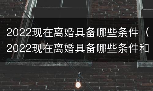2022现在离婚具备哪些条件（2022现在离婚具备哪些条件和手续）